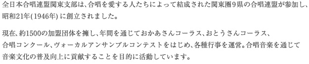 全日本合唱連盟関東支部は、合唱を愛する人たちによって結成された関東圏9県の合唱連盟が参加し、昭和21年(1946年)に創立されました。
現在、約1500の加盟団体を擁し、年間を通じておかあさんコーラス、おとうさんコーラス、合唱コンクール、ヴォーカルアンサンブルコンテストをはじめ、各種行事を運営。合唱音楽を通じて音楽文化の普及向上に貢献することを目的に活動しています。 